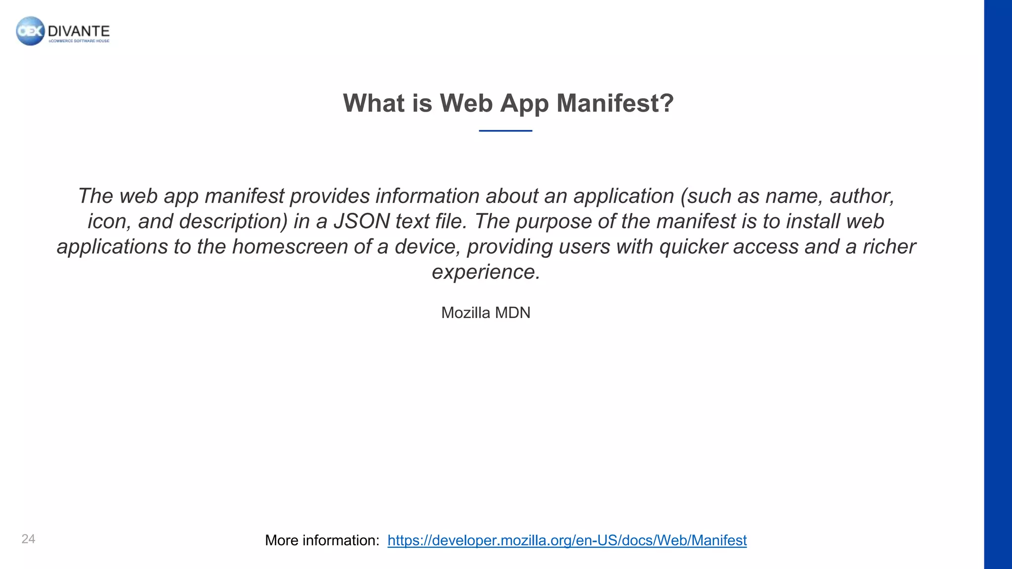 What is Web App Manifest?
24
The web app manifest provides information about an application (such as name, author,
icon, and description) in a JSON text file. The purpose of the manifest is to install web
applications to the homescreen of a device, providing users with quicker access and a richer
experience.
Mozilla MDN
More information: https://developer.mozilla.org/en-US/docs/Web/Manifest
 