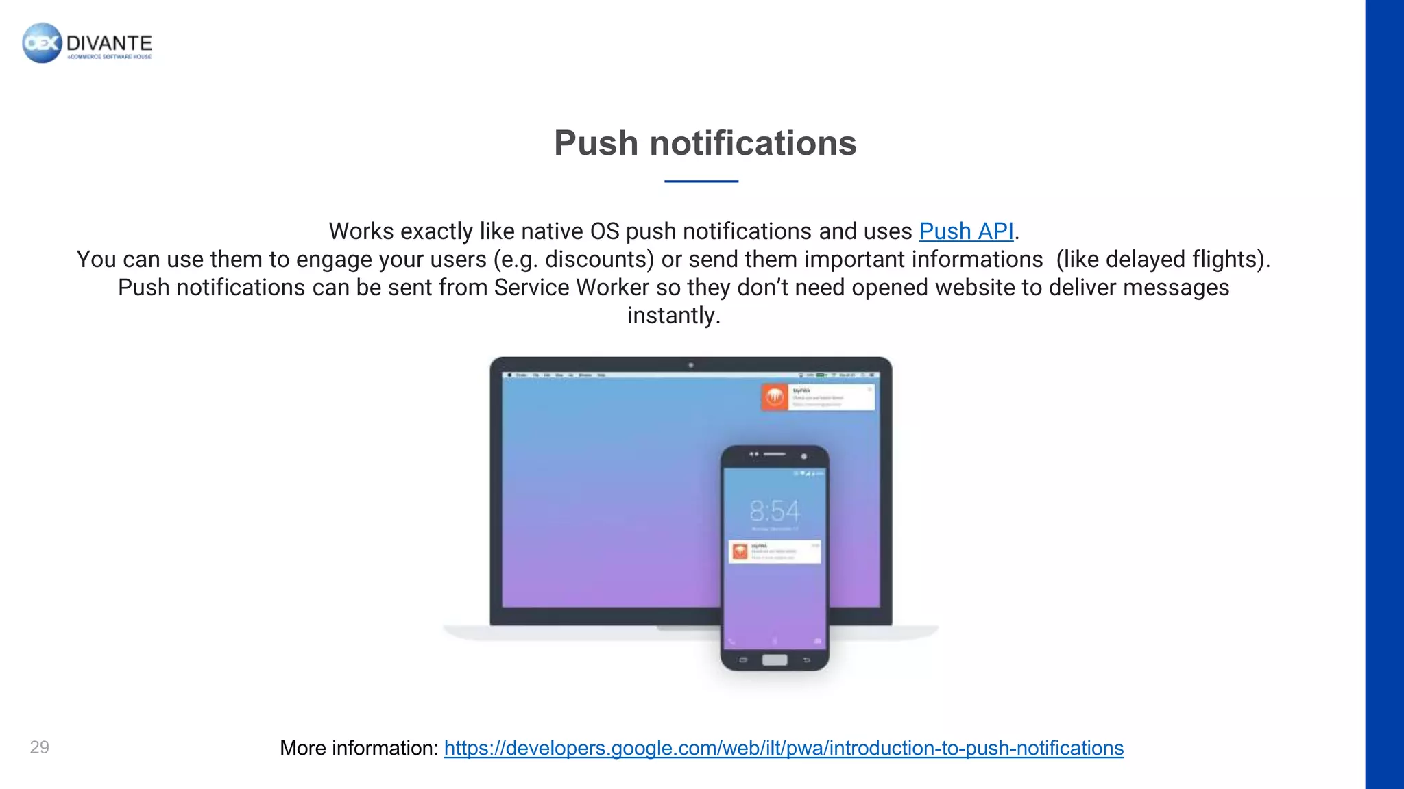 Push notifications
29
Works exactly like native OS push notifications and uses Push API.
You can use them to engage your users (e.g. discounts) or send them important informations (like delayed flights).
Push notifications can be sent from Service Worker so they don’t need opened website to deliver messages
instantly.
More information: https://developers.google.com/web/ilt/pwa/introduction-to-push-notifications
 
