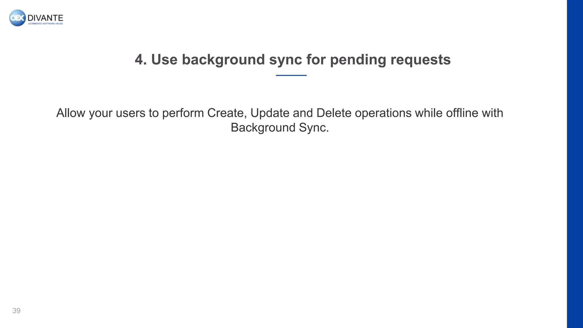 4. Use background sync for pending requests
39
Allow your users to perform Create, Update and Delete operations while offline with
Background Sync.
 