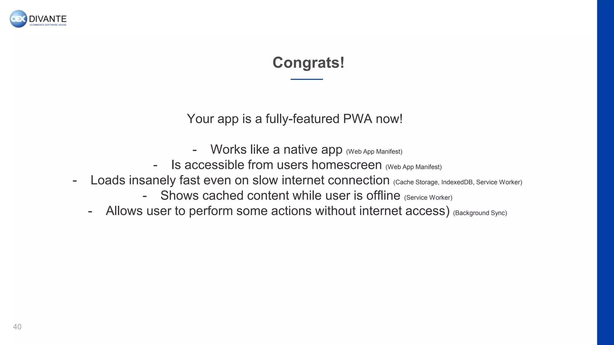 Congrats!
40
Your app is a fully-featured PWA now!
- Works like a native app (Web App Manifest)
- Is accessible from users homescreen (Web App Manifest)
- Loads insanely fast even on slow internet connection (Cache Storage, IndexedDB, Service Worker)
- Shows cached content while user is offline (Service Worker)
- Allows user to perform some actions without internet access) (Background Sync)
 