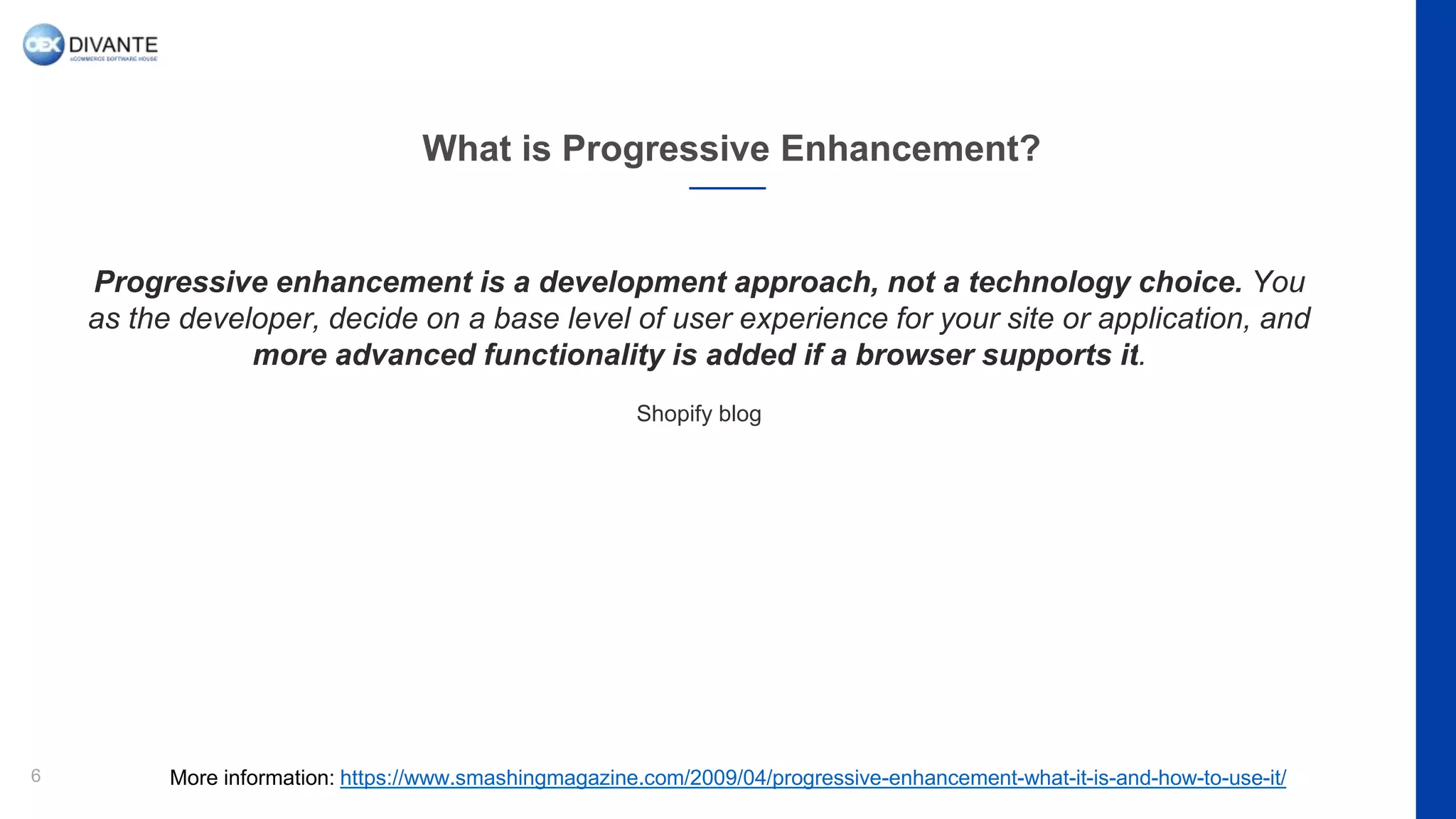 What is Progressive Enhancement?
6
Progressive enhancement is a development approach, not a technology choice. You
as the developer, decide on a base level of user experience for your site or application, and
more advanced functionality is added if a browser supports it.
Shopify blog
More information: https://www.smashingmagazine.com/2009/04/progressive-enhancement-what-it-is-and-how-to-use-it/
 