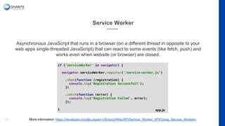 Service Worker
12
Asynchronous JavaScript that runs in a browser (on a different thread in opposite to your
web apps single-threaded JavaScript) that can react to some events (like fetch, push) and
works even when website (or browser) are closed.
More information: https://developer.mozilla.org/en-US/docs/Web/API/Service_Worker_API/Using_Service_Workers
app.js
 