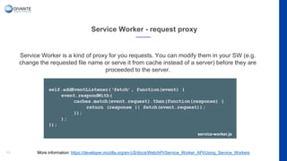 Service Worker - request proxy
13
Service Worker is a kind of proxy for you requests. You can modify them in your SW (e.g.
change the requested file name or serve it from cache instead of a server) before they are
proceeded to the server.
More information: https://developer.mozilla.org/en-US/docs/Web/API/Service_Worker_API/Using_Service_Workers
service-worker.js
 