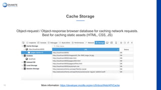 Cache Storage
18
Object-request / Object-response browser database for caching network requests.
Best for caching static assets (HTML, CSS, JS)
More information: https://developer.mozilla.org/en-US/docs/Web/API/Cache
 