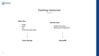 Caching resources
19
Static files:
- HTML
- CSS
- JS
- Fonts/Icons (bad idea)
Dynamic data
- JSONs from server
- Pending CUD operations
Cache Storage IndexedDB
 