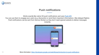 Push notifications
29
Works exactly like native OS push notifications and uses Push API.
You can use them to engage your users (e.g. discounts) or send them important informations (like delayed flights).
Push notifications can be sent from Service Worker so they don’t need opened website to deliver messages
instantly.
More information: https://developers.google.com/web/ilt/pwa/introduction-to-push-notifications
 