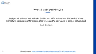 What is Background Sync
32
Background sync is a new web API that lets you defer actions until the user has stable
connectivity. This is useful for ensuring that whatever the user wants to send, is actually sent.
Google Developers
More information: https://developers.google.com/web/updates/2015/12/background-sync
 