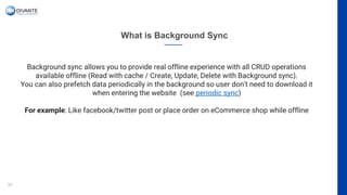 What is Background Sync
33
Background sync allows you to provide real offline experience with all CRUD operations
available offline (Read with cache / Create, Update, Delete with Background sync).
You can also prefetch data periodically in the background so user don’t need to download it
when entering the website (see periodic sync)
For example: Like facebook/twitter post or place order on eCommerce shop while offline
 