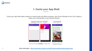 1. Cache your App Shell
36
Cache your App Shell (static assets) for instant loads and offline purposes. Use Cache Storage for this. Don’t forget to
make use of cached files in your Service Worker.
More information: https://developers.google.com/web/fundamentals/architecture/app-shell
 