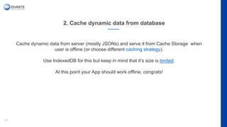 2. Cache dynamic data from database
37
Cache dynamic data from server (mostly JSONs) and serve it from Cache Storage when
user is offline (or choose different caching strategy).
Use IndexedDB for this but keep in mind that it’s size is limited.
At this point your App should work offline, congrats!
 