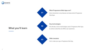 What you’ll learn
01
02
03
What Progressive Web Apps are?
Short introduction to key features and ideas behind Progressive
Web Apps
Key technologies
We will take a look at technologies used in Progressive Web Apps
to achieve native-like and offline user experience.
PWA checklist
Hot to make your app a Progressive Web App.
4
 
