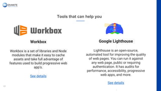 Tools that can help you
42
Workbox
Workbox is a set of libraries and Node
modules that make it easy to cache
assets and take full advantage of
features used to build progressive web
app's.
See details
Google Lighthouse
Lighthouse is an open-source,
automated tool for improving the quality
of web pages. You can run it against
any web page, public or requiring
authentication. It has audits for
performance, accessibility, progressive
web apps, and more.
See details
 