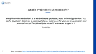 What is Progressive Enhancement?
6
Progressive enhancement is a development approach, not a technology choice. You
as the developer, decide on a base level of user experience for your site or application, and
more advanced functionality is added if a browser supports it.
Shopify blog
More information: https://www.smashingmagazine.com/2009/04/progressive-enhancement-what-it-is-and-how-to-use-it/
 