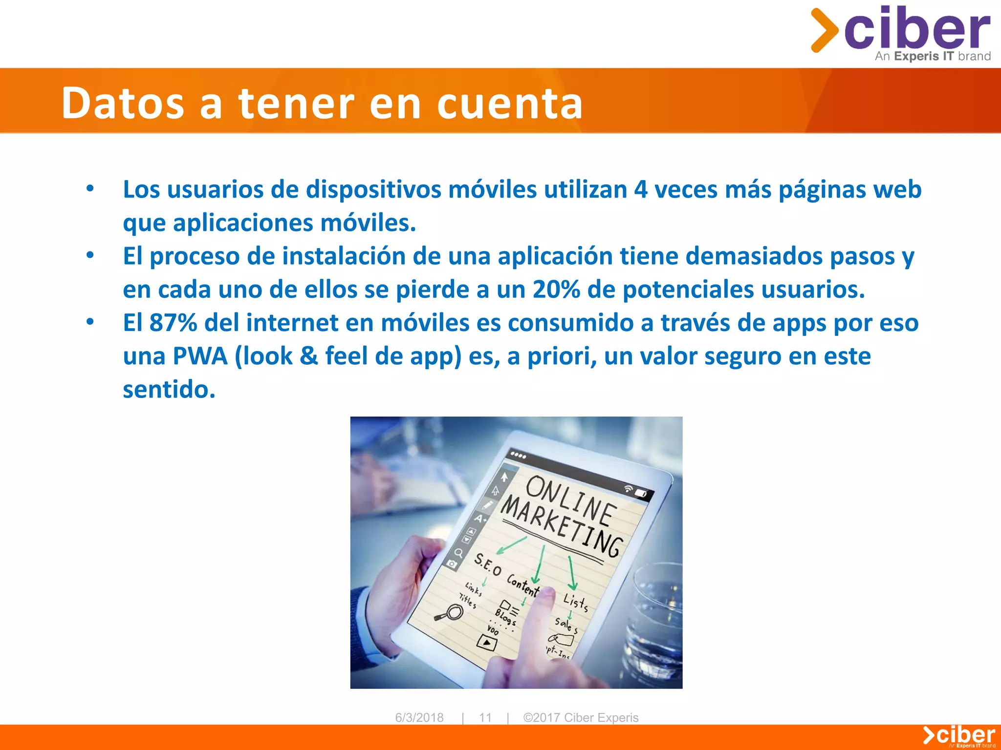 Datos a tener en cuenta
• Los usuarios de dispositivos móviles utilizan 4 veces más páginas web
que aplicaciones móviles.
• El proceso de instalación de una aplicación tiene demasiados pasos y
en cada uno de ellos se pierde a un 20% de potenciales usuarios.
• El 87% del internet en móviles es consumido a través de apps por eso
una PWA (look & feel de app) es, a priori, un valor seguro en este
sentido.
 
