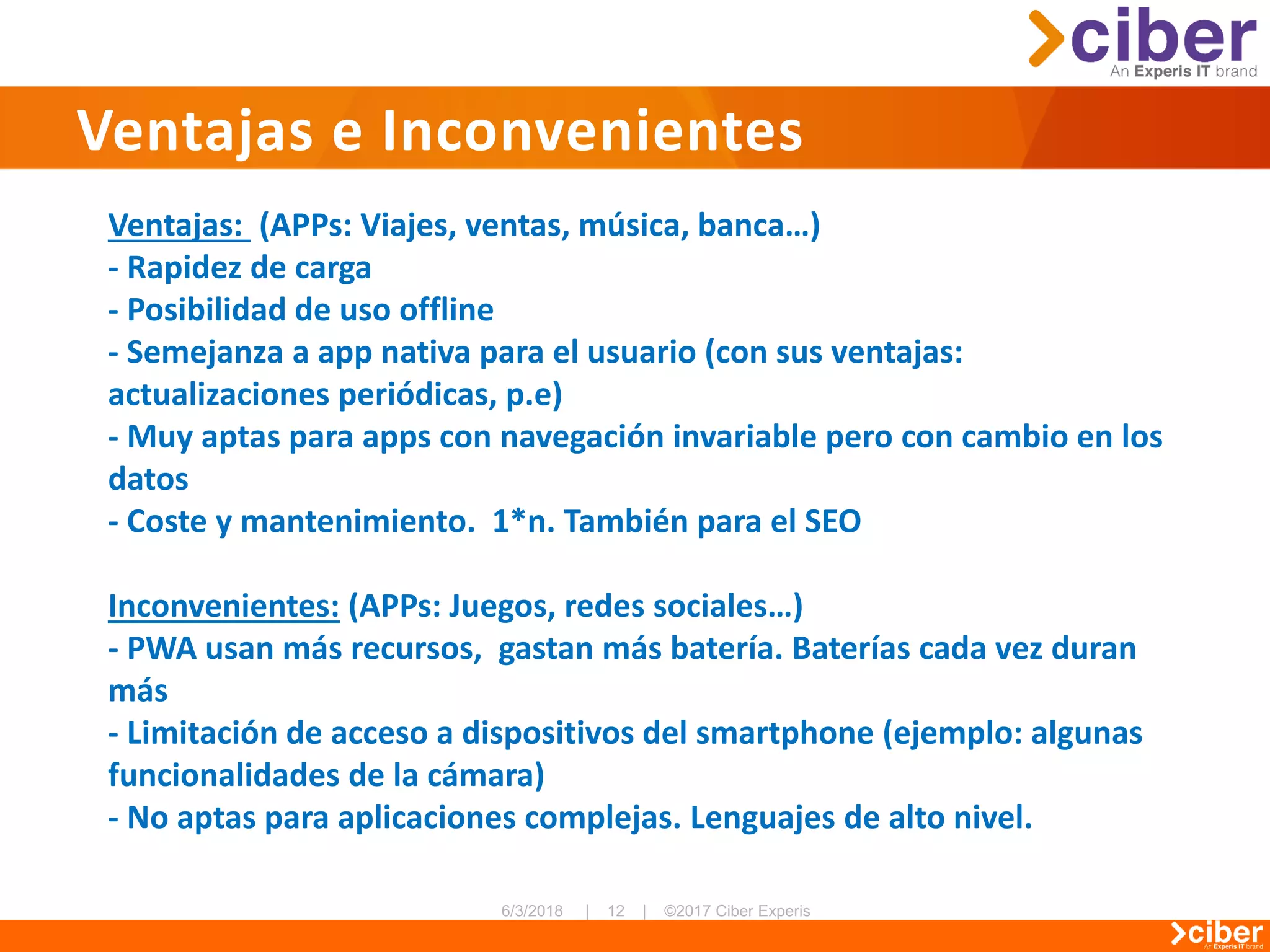 Ventajas e Inconvenientes
Ventajas: (APPs: Viajes, ventas, música, banca…)
- Rapidez de carga
- Posibilidad de uso offline
- Semejanza a app nativa para el usuario (con sus ventajas:
actualizaciones periódicas, p.e)
- Muy aptas para apps con navegación invariable pero con cambio en los
datos
- Coste y mantenimiento. 1*n. También para el SEO
Inconvenientes: (APPs: Juegos, redes sociales…)
- PWA usan más recursos, gastan más batería. Baterías cada vez duran
más
- Limitación de acceso a dispositivos del smartphone (ejemplo: algunas
funcionalidades de la cámara)
- No aptas para aplicaciones complejas. Lenguajes de alto nivel.
 