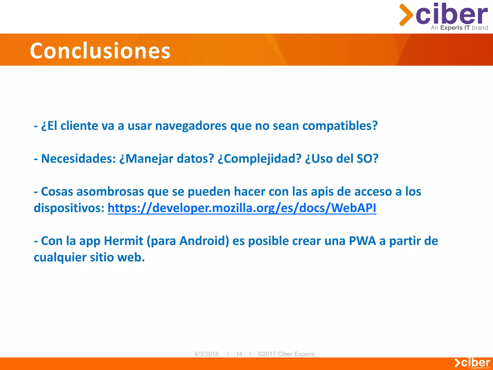 Conclusiones
- ¿El cliente va a usar navegadores que no sean compatibles?
- Necesidades: ¿Manejar datos? ¿Complejidad? ¿Uso del SO?
- Cosas asombrosas que se pueden hacer con las apis de acceso a los
dispositivos: https://developer.mozilla.org/es/docs/WebAPI
- Con la app Hermit (para Android) es posible crear una PWA a partir de
cualquier sitio web.
 