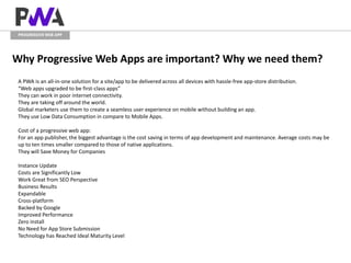 PROGRESSIVE WEB APP
Why Progressive Web Apps are important? Why we need them?
A PWA is an all-in-one solution for a site/app to be delivered across all devices with hassle-free app-store distribution.
“Web apps upgraded to be first-class apps”
They can work in poor internet connectivity.
They are taking off around the world.
Global marketers use them to create a seamless user experience on mobile without building an app.
They use Low Data Consumption in compare to Mobile Apps.
Cost of a progressive web app:
For an app publisher, the biggest advantage is the cost saving in terms of app development and maintenance. Average costs may be
up to ten times smaller compared to those of native applications.
They will Save Money for Companies
Instance Update
Costs are Significantly Low
Work Great from SEO Perspective
Business Results
Expandable
Cross-platform
Backed by Google
Improved Performance
Zero install
No Need for App Store Submission
Technology has Reached Ideal Maturity Level
 
