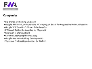 PROGRESSIVE WEB APP
Companies
• Big Brands are Coming On Board
• Google, Microsoft, and Apple are All Jumping on Board for Progressive Web Applications
• Google Will Take Lion’s Share of the Benefits
• PWAs will Bridge the App Gap for Microsoft
• Microsoft is Working Hard
• Chrome Apps Going the PWA Way
• Google Has Some Exciting Developments
• There are Endless Opportunities for FinTech
 