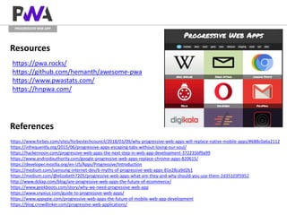 PROGRESSIVE WEB APP
Resources
https://pwa.rocks/
https://github.com/hemanth/awesome-pwa
https://www.pwastats.com/
https://hnpwa.com/
References
https://www.forbes.com/sites/forbestechcouncil/2018/03/09/why-progressive-web-apps-will-replace-native-mobile-apps/#688c0a6a2112
https://infrequently.org/2015/06/progressive-apps-escaping-tabs-without-losing-our-soul/
https://hackernoon.com/progressive-web-apps-the-next-step-in-web-app-development-372235bf9a99
https://www.androidauthority.com/google-progressive-web-apps-replace-chrome-apps-820615/
https://developer.mozilla.org/en-US/Apps/Progressive/Introduction
https://medium.com/samsung-internet-dev/6-myths-of-progressive-web-apps-81e28ca9d2b1
https://medium.com/@elizabeth7205/progressive-web-apps-what-are-they-and-why-should-you-use-them-2d35103f5952
http://www.dckap.com/blog/are-progressive-web-apps-the-future-of-ecommerce/
https://www.geekboots.com/story/why-we-need-progressive-web-app
https://www.snyxius.com/guide-to-progressive-web-apps/
https://www.appypie.com/progressive-web-apps-the-future-of-mobile-web-app-development
https://blog.crowdlinker.com/progressive-web-applications/
 