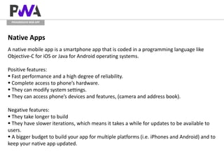 PROGRESSIVE WEB APP
Native Apps
A native mobile app is a smartphone app that is coded in a programming language like
Objective-C for iOS or Java for Android operating systems.
Positive features:
 Fast performance and a high degree of reliability.
 Complete access to phone’s hardware.
 They can modify system settings.
 They can access phone’s devices and features, (camera and address book).
Negative features:
 They take longer to build
 They have slower iterations, which means it takes a while for updates to be available to
users.
 A bigger budget to build your app for multiple platforms (i.e. iPhones and Android) and to
keep your native app updated.
 