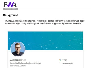 PROGRESSIVE WEB APP
Background
In 2015, Google Chrome engineer Alex Russell coined the term "progressive web apps"
to describe apps taking advantage of new features supported by modern browsers.
 