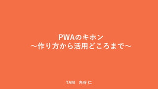 PWAのキホン
～作り方から活用どころまで～
TAM 角谷 仁
 