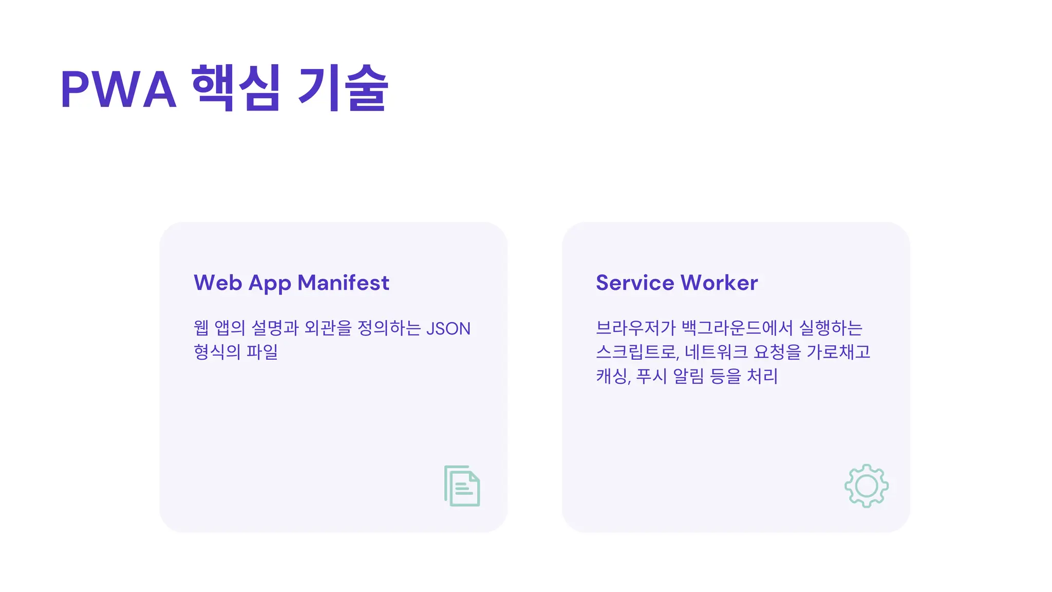 Service Worker
Web App Manifest
PWA 핵심기술
브라우저가백그라운드에서실행하는
스크립트로, 네트워크요청을가로채고
캐싱, 푸시알림등을처리
웹앱의설명과외관을정의하는JSON
형식의파일
 