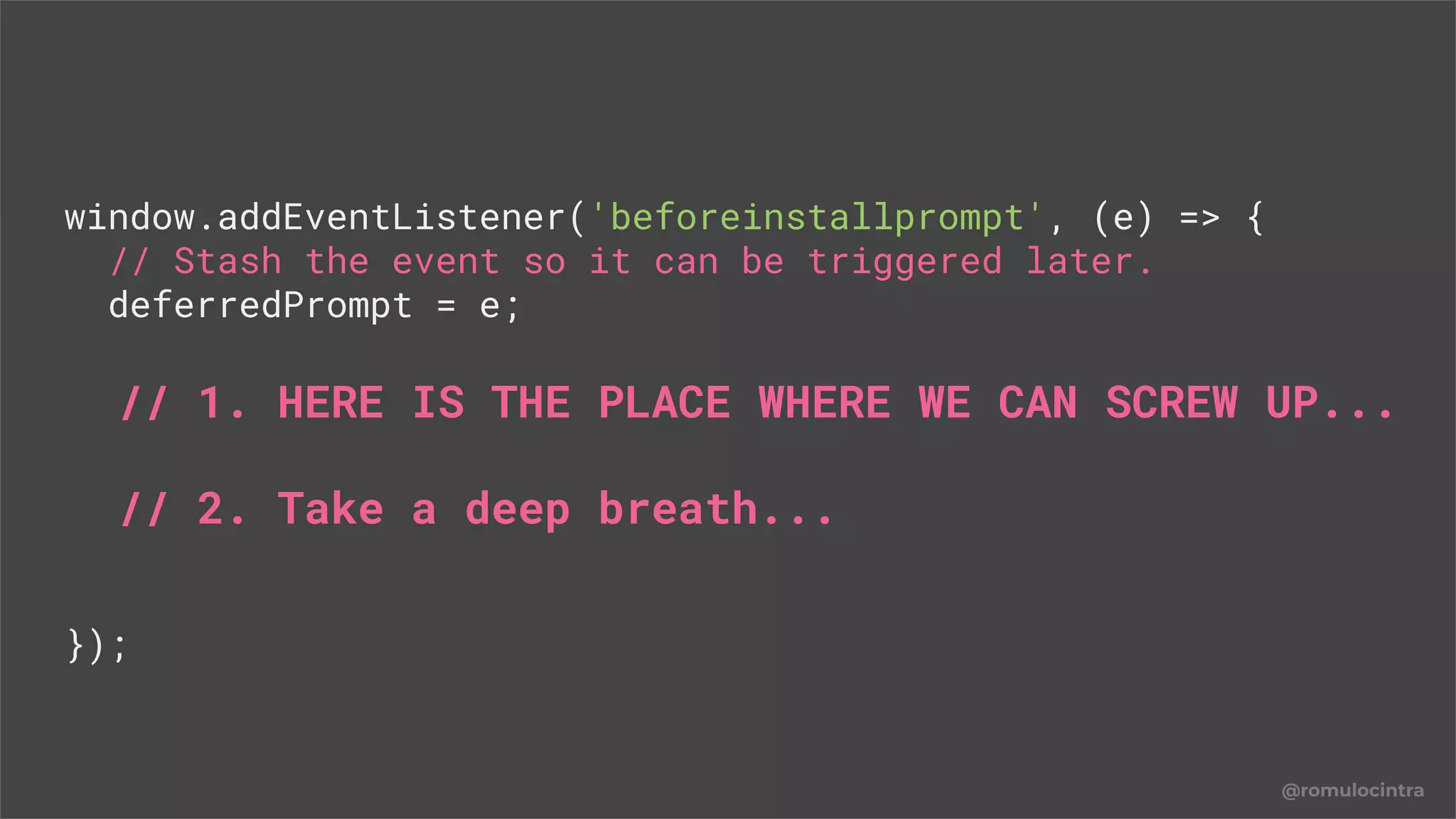 @romulocintra
window.addEventListener('beforeinstallprompt', (e) => {
// Stash the event so it can be triggered later.
deferredPrompt = e;
// 1. HERE IS THE PLACE WHERE WE CAN SCREW UP...
// 2. Take a deep breath...
});
 