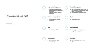 Characteristics of PWA Network Independent
• Function without Internet
connection
Safe
• Served only on HTTPS
Discoverable
• Browsers identify PWAs
automatically
Progressive, Responsive
• User experience is enhanced
gradually based on the browser’s
capabilities.
• Page looks good on different
screen sizes
Fresh
• Always up-to-date
Re-Engageable
• Can bring users back to the app
using, for example, Push
Notifications
Linkable
• Can be shared around as plain
URLs
Installable, App-Like
• Can be stored to the home screen just
like native apps but without the extra
hassle of the App Store
• Look ’n’ feel of native application
 