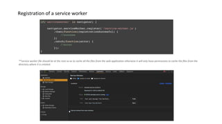 Registration of a service worker
**service worker file should be at the root so as to cache all the files from the web application otherwise it will only have permissions to cache the files from the
directory where it is created.
 