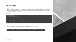 1
9
sw-precache
Generate service worker code that handles all lifecycle events
Service Worker Precache is a module for generating a service worker that precaches
resources. It integrates with your build process. Generate service worker code that
handles all lifecycle events
 