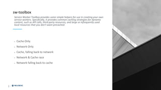 2
0
sw-toolbox
• Cache Only
• Network Only
• Cache, falling back to network
• Network & Cache race
• Network falling back to cache
Service Worker Toolbox provides some simple helpers for use in creating your own
service workers. Specifically, it provides common caching strategies for dynamic
content, such as API calls, third-party resources, and large or infrequently used
local resources that you don't want precached.
 