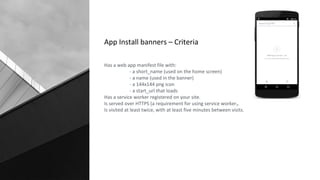 App Install banners – Criteria
Has a web app manifest file with:
- a short_name (used on the home screen)
- a name (used in the banner)
- a 144x144 png icon
- a start_url that loads
Has a service worker registered on your site.
Is served over HTTPS (a requirement for using service worker).
Is visited at least twice, with at least five minutes between visits.
 