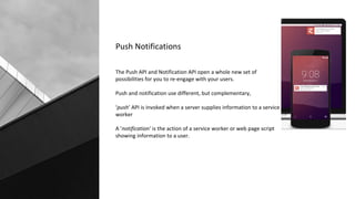 Push Notifications
The Push API and Notification API open a whole new set of
possibilities for you to re-engage with your users.
Push and notification use different, but complementary,
‘push’ API is invoked when a server supplies information to a service
worker
A ’notification’ is the action of a service worker or web page script
showing information to a user.
 