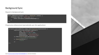 Background Sync
Request a background sync
Progressive enhancement (periodically sync the application)
Source: https://www.youtube.com/watch?v=NpVvQXEbs2M&t=317s (Jad Joubron Presenation)
 