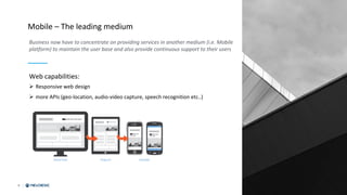 6
Mobile – The leading medium
Business now have to concentrate on providing services in another medium (i.e. Mobile
platform) to maintain the user base and also provide continuous support to their users
Web capabilities:
Ø Responsive web design
Ø more APIs (geo-location, audio-video capture, speech recognition etc..)
 