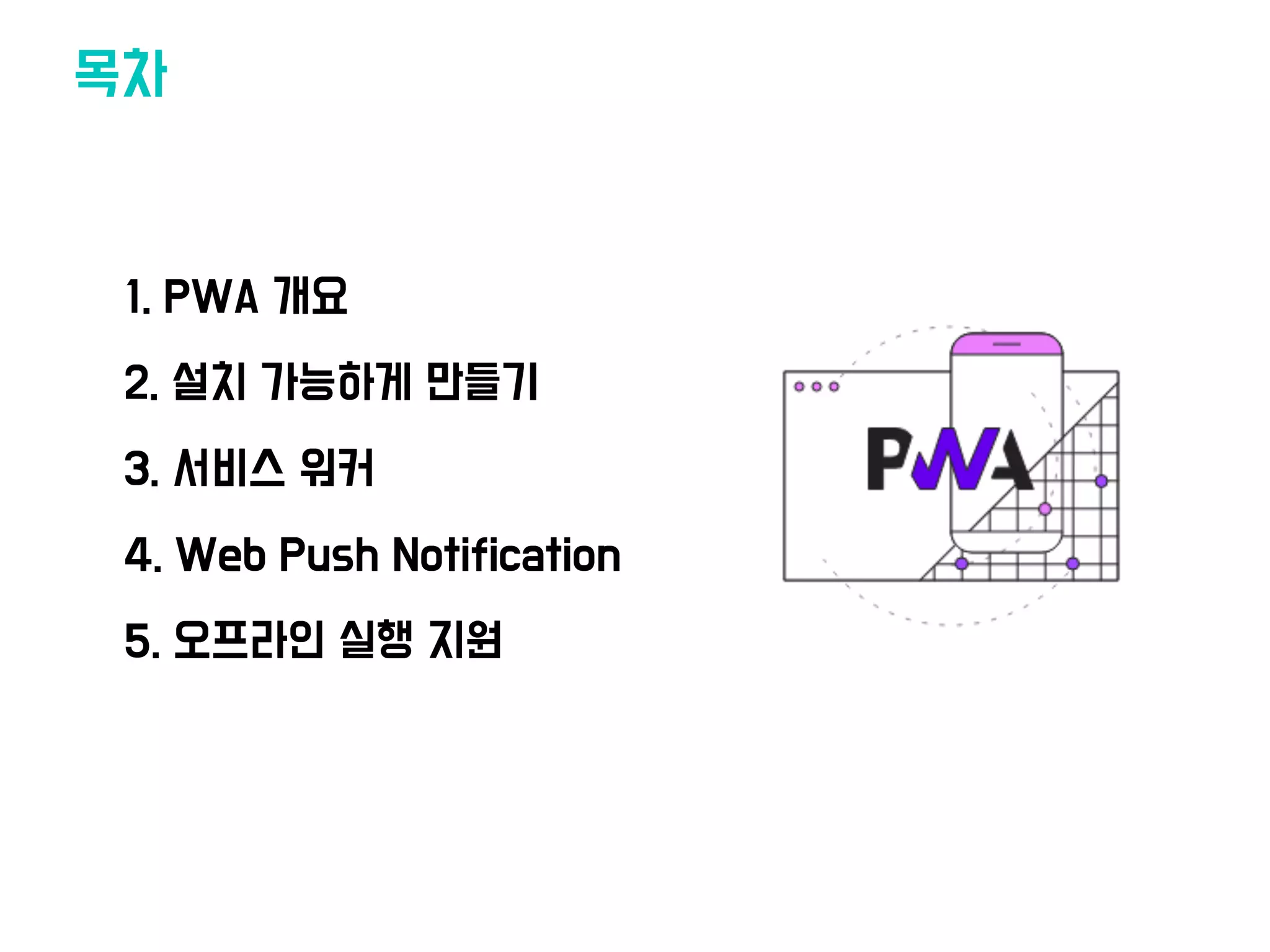목차
•1. PWA 개요
•2. 설치 가능하게 만들기
•3. 서비스 워커
•4. Web Push Notification
•5. 오프라인 실행 지원
 
