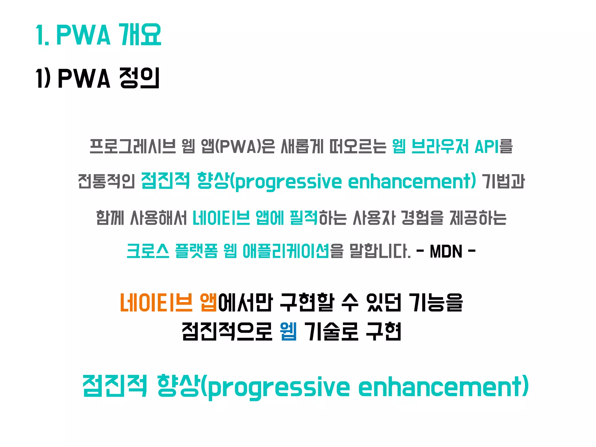 • 프로그레시브 웹 앱(PWA)은 새롭게 떠오르는 웹 브라우저 API를
전통적인 점진적 향상(progressive enhancement) 기법과
함께 사용해서 네이티브 앱에 필적하는 사용자 경험을 제공하는
크로스 플랫폼 웹 애플리케이션을 말합니다. - MDN -
1. PWA 개요
1) PWA 정의
네이티브 앱에
서
만 구현할 수 있던 기능을
점진적으로 웹 기술로 구현
•점진적 향상(progressive enhancement)
 