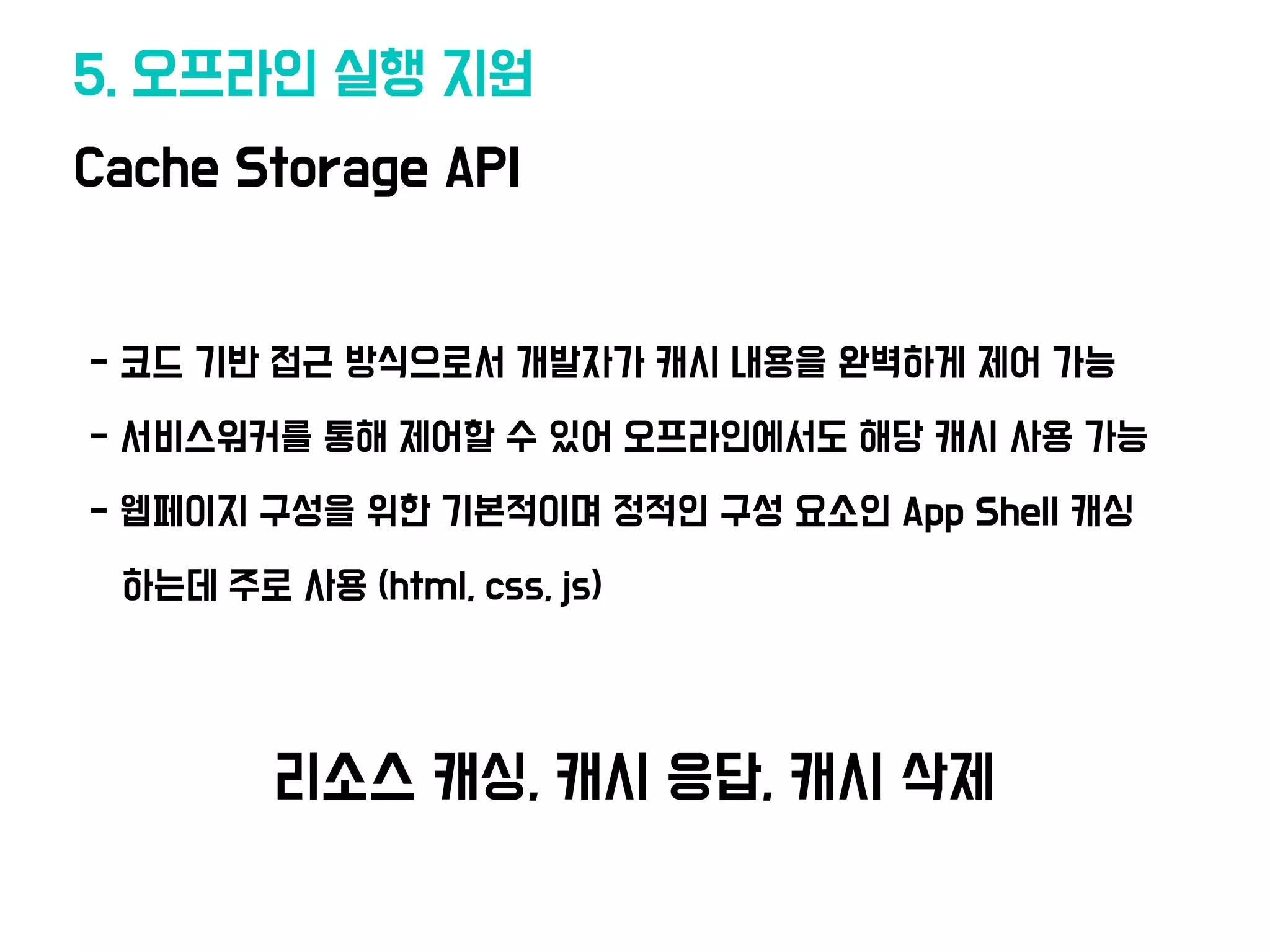Cache Storage API
5. 오프라인 실행 지원
•- 코드 기반 접근 방식으로서 개발자가 캐시 내용을 완벽하게 제어 가능
•- 서비스워커를 통해 제어할 수 있어 오프라인에
서
도 해당 캐시 사용 가능
•- 웹페이지 구성을 위한 기본적이며 정적인 구성 요소인 App Shell 캐싱
• 하는데 주로 사용 (html, css, js)
리소스 캐싱, 캐시 응답, 캐시 삭제
 