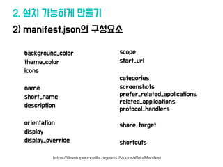 2) manifest.json의 구성요소
2. 설치 가능하게 만들기
background_color
theme_color
icons
name
short_name
description
orientation
display
display_override
scope
start_url
categories
screenshots
prefer_related_applications
related_applications
protocol_handlers
share_target
shortcuts
https://developer.mozilla.org/en-US/docs/Web/Manifest
 