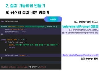 2. 설치 가능하게 만들기
5) 커스텀 설치 버튼 만들기
any.js
beforeInstallPrompt 이벤트
설치 prompt 표시 전 감지
설치 prompt 표시안되도록 지
연
하고
변수에 BeforeInstallPromptEvent를 저장
BeforeInstallPromptEvent.prompt()
설치 prompt 표시
 
