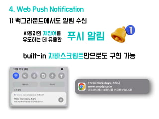 1) 백그라운드에
서
도 알림 수신
4. Web Push Notification
사용자의 재참여를
유도하는 데 유용한
built-in 자바스크립트만으로도 구현 가능
푸시 알림
 