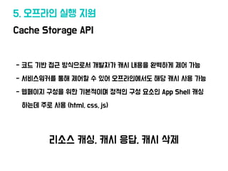 Cache Storage API
5. 오프라인 실행 지원
•- 코드 기반 접근 방식으로서 개발자가 캐시 내용을 완벽하게 제어 가능
•- 서비스워커를 통해 제어할 수 있어 오프라인에
서
도 해당 캐시 사용 가능
•- 웹페이지 구성을 위한 기본적이며 정적인 구성 요소인 App Shell 캐싱
• 하는데 주로 사용 (html, css, js)
리소스 캐싱, 캐시 응답, 캐시 삭제
 