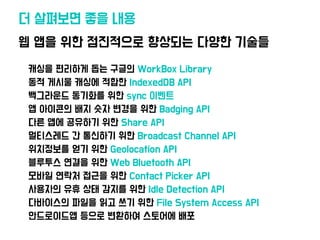 •캐싱을 편리하게 돕는 구글의 WorkBox Library
•동적 게시물 캐싱에 적합한 IndexedDB API
•백그라운드 동기화를 위한 sync 이벤트
•앱 아이콘의 배지 숫자 변경을 위한 Badging API
•다른 앱에 공유하기 위한 Share API
•멀티스레드 간 통신하기 위한 Broadcast Channel API
•위치정보를 얻기 위한 Geolocation API
•블루투스 연결을 위한 Web Bluetooth API
•모바일 연락처 접근을 위한 Contact Picker API
•사용자의 유휴 상태 감지를 위한 Idle Detection API
•다바이스의 파일을 읽고 쓰기 위한 File System Access API
•안드로이드앱 등으로 변환하여 스토어에 배포
웹 앱을 위한 점진적으로 향상되는 다양한 기술들
더 살펴보면 좋을 내용
 
