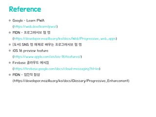 Google - Learn PWA
(https://web.dev/learn/pwa/)
MDN - 프로그레시브 웹 앱
(https://developer.mozilla.org/ko/docs/Web/Progressive_web_apps)
[도서] SNS 앱 예제로 배우는 프로그레시브 웹 앱
iOS 16 preview feature
(https://www.apple.com/ios/ios-16/features/)
Firebase 클라우드 메시징
(https://firebase.google.com/docs/cloud-messaging?hl=ko)
MDN - 점진적 향상
(https://developer.mozilla.org/ko/docs/Glossary/Progressive_Enhancement)
Reference
 