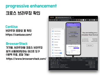 크로스 브라우징 확인
progressive enhancement
https://www.browserstack.com/
브라우저 호환성 표 확인
https://caniuse.com/
CanIUse
BrowserStack
기기별, 브라우저별 크로스 브라우징
원격 시뮬레이팅하는 테스트 도구
(1분씩 무료, 로컬 가능)
 