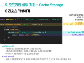 1) 리소스 캐싱하기
5. 오프라인 실행 지원 - Cache Storage
•caches.open()
• Cache.addAll()
•install 이벤트
• 서비스워커 등록되어
설치될 때
한번만 발생
• caches....