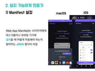 1) Manifest 설정
2. 설치 가능하게 만들기
Web App Manifest는 브라우저에게
데스크톱이나 모바일 기기에
설치할 때 어떻게 작동해야 하는지
알려주는 JSON 형식의 파일
macOS iOS
 