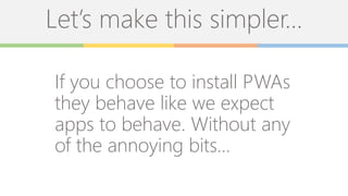 Let’s make this simpler…
If you choose to install PWAs
they behave like we expect
apps to behave. Without any
of the annoying bits…
 