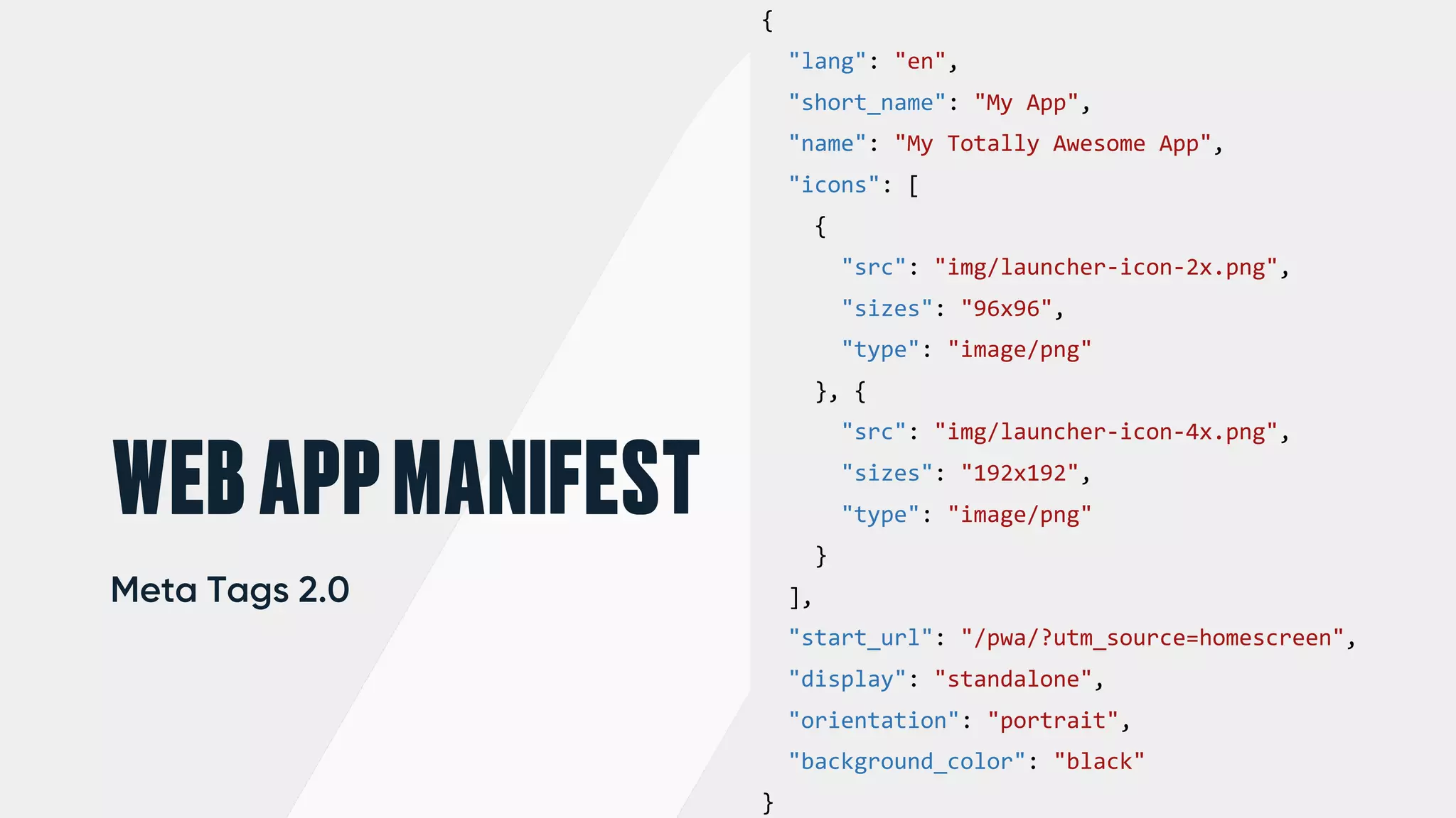 {
"lang": "en",
"short_name": "My App",
"name": "My Totally Awesome App",
"icons": [
{
"src": "img/launcher-icon-2x.png",
"sizes": "96x96",
"type": "image/png"
}, {
"src": "img/launcher-icon-4x.png",
"sizes": "192x192",
"type": "image/png"
}
],
"start_url": "/pwa/?utm_source=homescreen",
"display": "standalone",
"orientation": "portrait",
"background_color": "black"
}
WEBAPPMANIFEST
Meta Tags 2.0
 